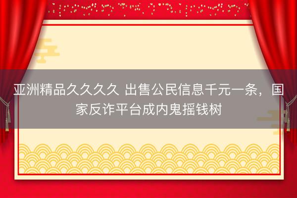 亚洲精品久久久久 出售公民信息千元一条，国家反诈平台成内鬼摇钱树