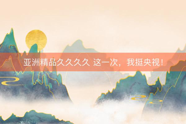 亚洲精品久久久久 这一次，我挺央视！