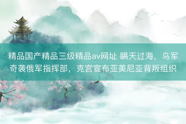 精品国产精品三级精品av网址 瞒天过海，乌军奇袭俄军指挥部，克宫宣布亚美尼亚背叛组织