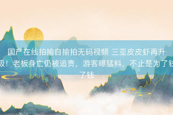 国产在线拍揄自揄拍无码视频 三亚皮皮虾再升级！老板身亡仍被追责，游客曝猛料，不止是为了钱