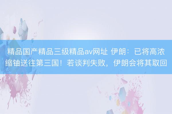 精品国产精品三级精品av网址 伊朗：已将高浓缩铀送往第三国！若谈判失败，伊朗会将其取回