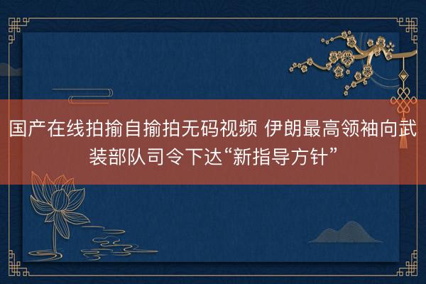 国产在线拍揄自揄拍无码视频 伊朗最高领袖向武装部队司令下达“新指导方针”