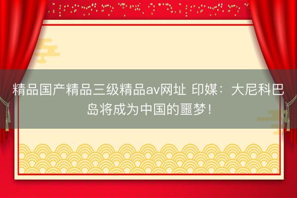 精品国产精品三级精品av网址 印媒：大尼科巴岛将成为中国的噩梦！