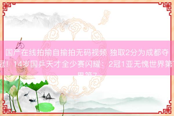 国产在线拍揄自揄拍无码视频 独取2分为成都夺冠！14岁国乒天才全少赛闪耀：2冠1亚无愧世界第7