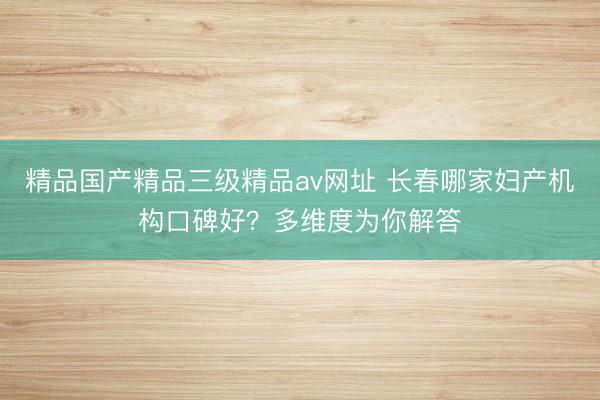 精品国产精品三级精品av网址 长春哪家妇产机构口碑好？多维度为你解答