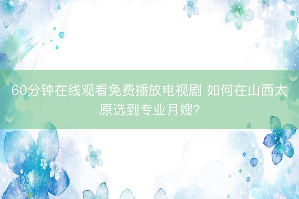 60分钟在线观看免费播放电视剧 如何在山西太原选到专业月嫂？