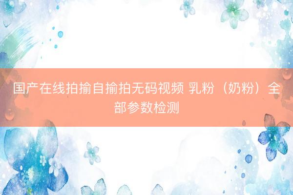 国产在线拍揄自揄拍无码视频 乳粉（奶粉）全部参数检测