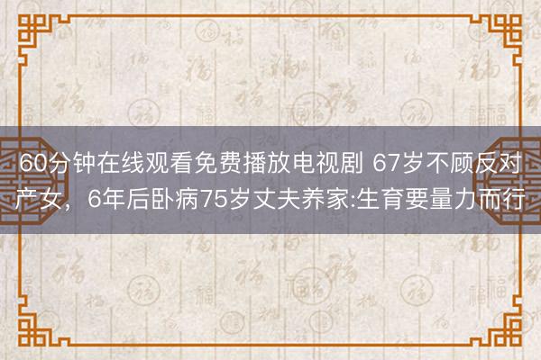 60分钟在线观看免费播放电视剧 67岁不顾反对产女，6年后卧病75岁丈夫养家:生育要量力而行