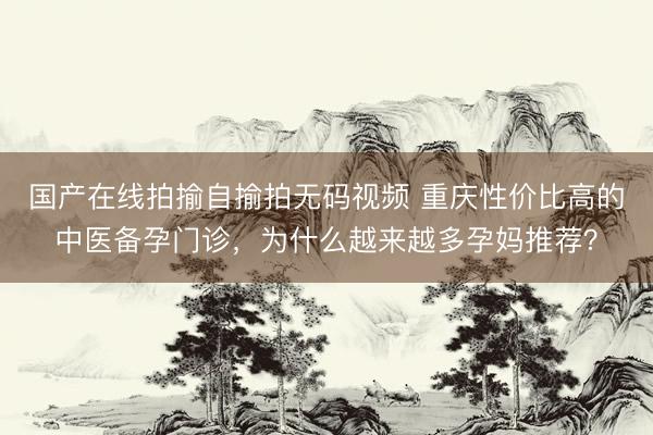 国产在线拍揄自揄拍无码视频 重庆性价比高的中医备孕门诊，为什么越来越多孕妈推荐？