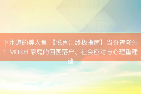 下水道的美人鱼 【悦喜汇终极指南】当奇迹降生：MRKH 家庭的回国落户、社会应对与心理重建