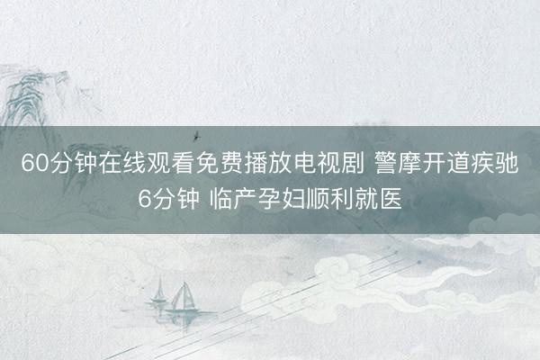 60分钟在线观看免费播放电视剧 警摩开道疾驰6分钟 临产孕妇顺利就医