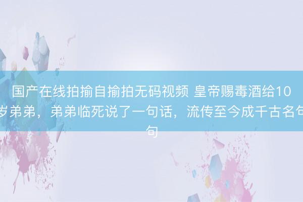 国产在线拍揄自揄拍无码视频 皇帝赐毒酒给10岁弟弟，弟弟临死说了一句话，流传至今成千古名句