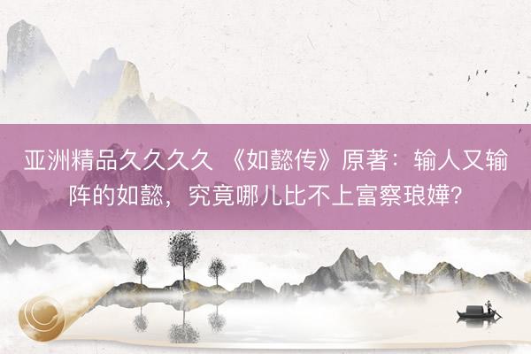 亚洲精品久久久久 《如懿传》原著：输人又输阵的如懿，究竟哪儿比不上富察琅嬅？