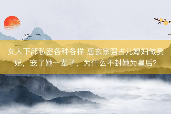 女人下部私密各种各样 唐玄宗强占儿媳妇做贵妃，宠了她一辈子，为什么不封她为皇后？