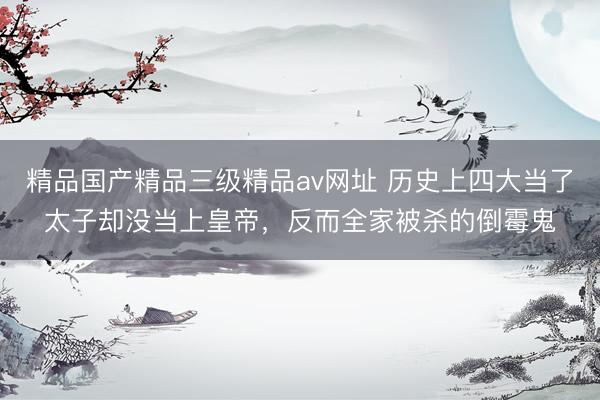 精品国产精品三级精品av网址 历史上四大当了太子却没当上皇帝，反而全家被杀的倒霉鬼