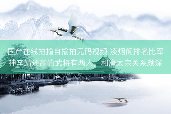 国产在线拍揄自揄拍无码视频 凌烟阁排名比军神李靖还高的武将有两人，和唐太宗关系颇深