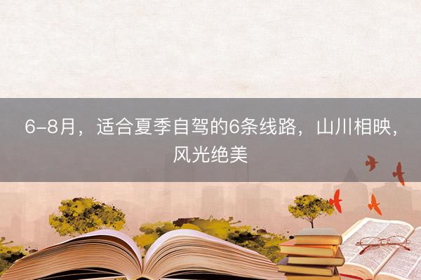 6-8月，适合夏季自驾的6条线路，山川相映，风光绝美