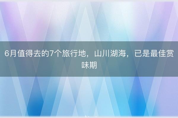 6月值得去的7个旅行地，山川湖海，已是最佳赏味期