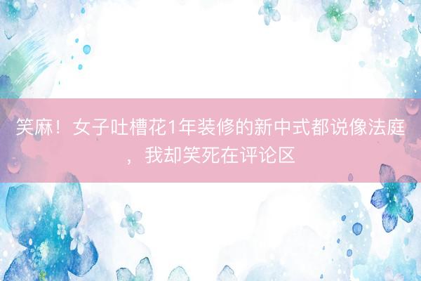 笑麻！女子吐槽花1年装修的新中式都说像法庭，我却笑死在评论区