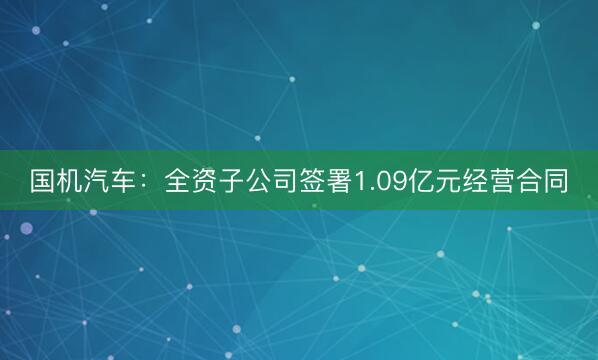 国机汽车：全资子公司签署1.09亿元经营合同