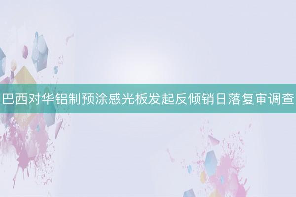 巴西对华铝制预涂感光板发起反倾销日落复审调查
