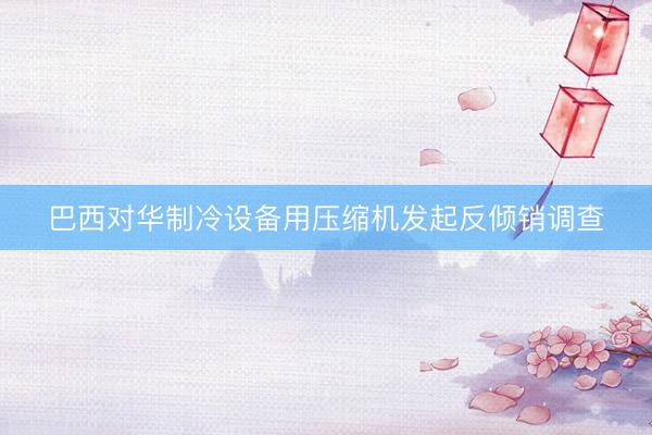 巴西对华制冷设备用压缩机发起反倾销调查