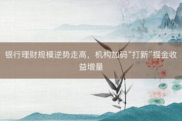 银行理财规模逆势走高，机构加码“打新”掘金收益增量