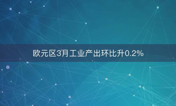 欧元区3月工业产出环比升0.2%