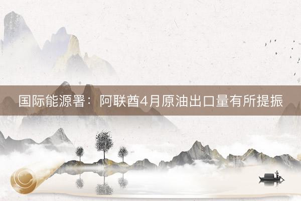 国际能源署：阿联酋4月原油出口量有所提振