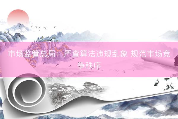市场监管总局：严查算法违规乱象 规范市场竞争秩序