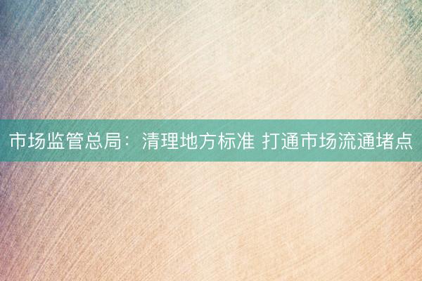 市场监管总局：清理地方标准 打通市场流通堵点
