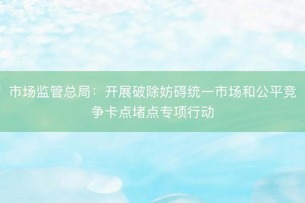 市场监管总局：开展破除妨碍统一市场和公平竞争卡点堵点专项行动