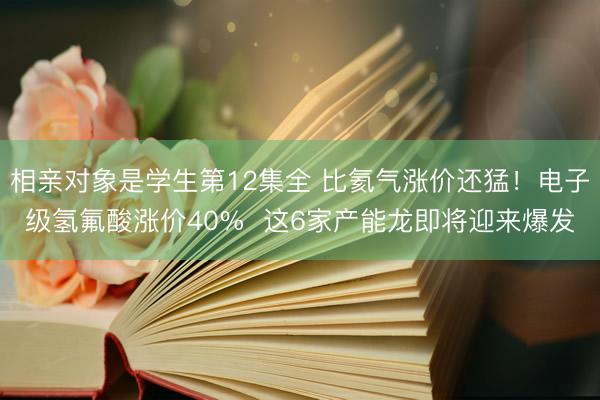 相亲对象是学生第12集全 比氦气涨价还猛！电子级氢氟酸涨价40%  这6家产能龙即将迎来爆发
