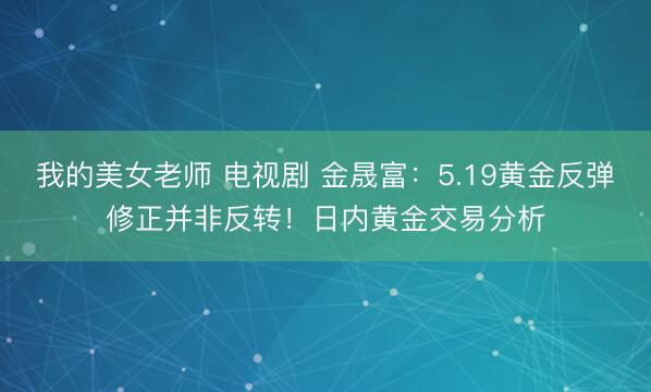 我的美女老师 电视剧 金晟富：5.19黄金反弹修正并非反转！日内黄金交易分析