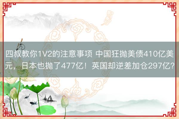 四叔教你1V2的注意事项 中国狂抛美债410亿美元，日本也抛了477亿！英国却逆差加仓297亿?