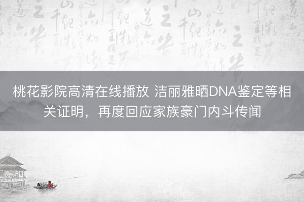 桃花影院高清在线播放 洁丽雅晒DNA鉴定等相关证明，再度回应家族豪门内斗传闻