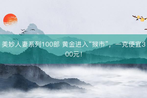 美妙人妻系列100部 黄金进入“猴市”，一克便宜300元！
