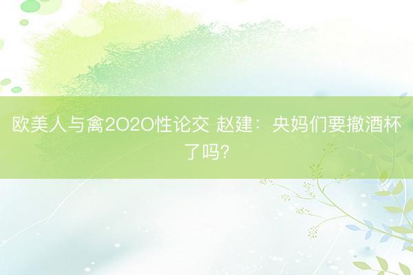 欧美人与禽2O2O性论交 赵建：央妈们要撤酒杯了吗？