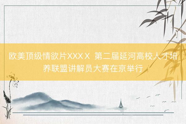 欧美顶级情欲片XXXⅩ 第二届延河高校人才培养联盟讲解员大赛在京举行