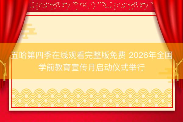 五哈第四季在线观看完整版免费 2026年全国学前教育宣传月启动仪式举行