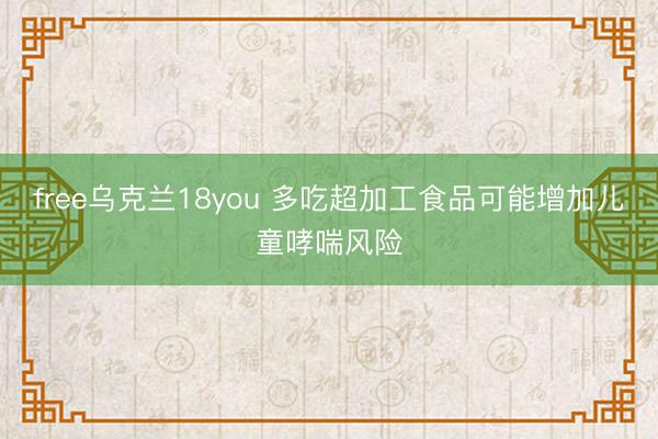 free乌克兰18you 多吃超加工食品可能增加儿童哮喘风险