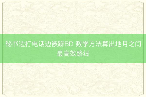 秘书边打电话边被躁BD 数学方法算出地月之间最高效路线