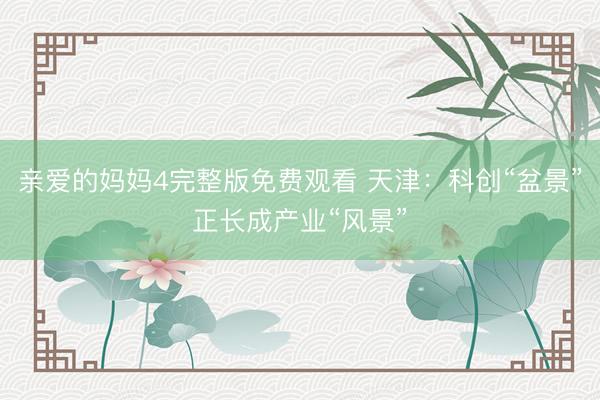 亲爱的妈妈4完整版免费观看 天津：科创“盆景”正长成产业“风景”