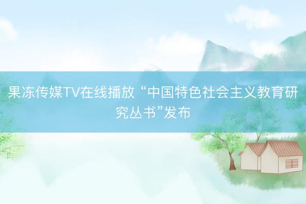 果冻传媒TV在线播放 “中国特色社会主义教育研究丛书”发布