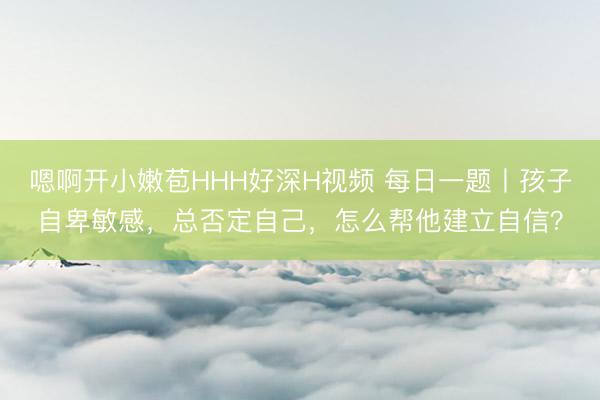 嗯啊开小嫩苞HHH好深H视频 每日一题丨孩子自卑敏感，总否定自己，怎么帮他建立自信？