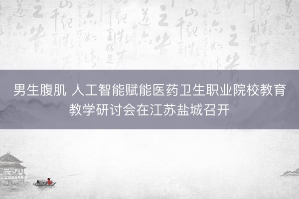 男生腹肌 人工智能赋能医药卫生职业院校教育教学研讨会在江苏盐城召开