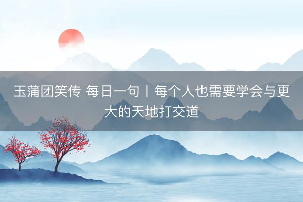 玉蒲团笑传 每日一句丨每个人也需要学会与更大的天地打交道