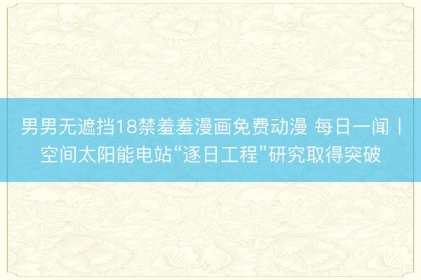 男男无遮挡18禁羞羞漫画免费动漫 每日一闻丨空间太阳能电站“逐日工程”研究取得突破