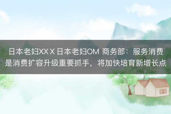 日本老妇XXⅩ日本老妇OM 商务部：服务消费是消费扩容升级重要抓手，将加快培育新增长点