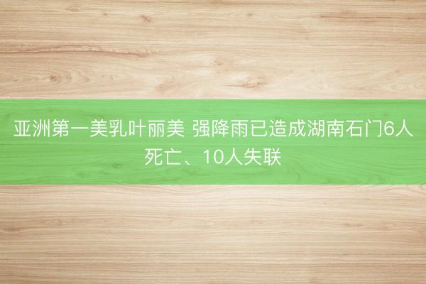亚洲第一美乳叶丽美 强降雨已造成湖南石门6人死亡、10人失联